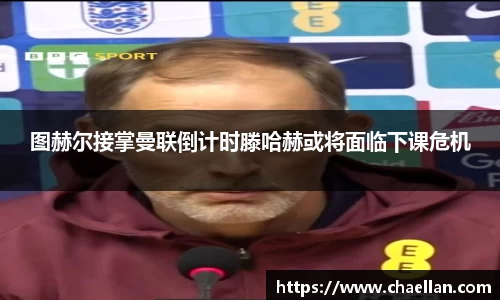 图赫尔接掌曼联倒计时滕哈赫或将面临下课危机