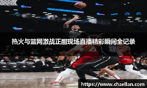 热火与篮网激战正酣现场直播精彩瞬间全记录